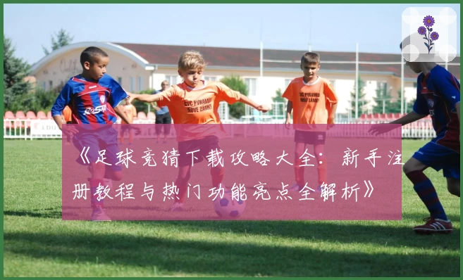 《足球竞猜下载攻略大全：新手注册教程与热门功能亮点全解析》