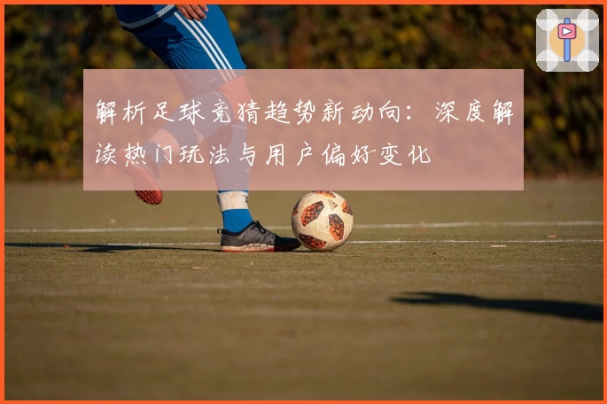 解析足球竞猜趋势新动向：深度解读热门玩法与用户偏好变化