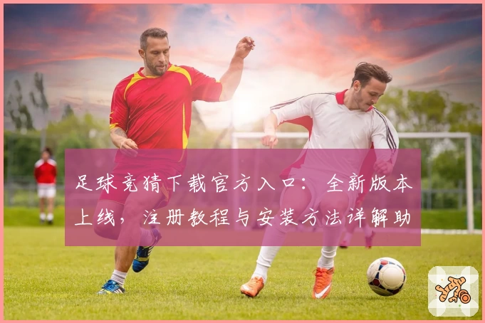 足球竞猜下载官方入口：全新版本上线，注册教程与安装方法详解助你快速入门