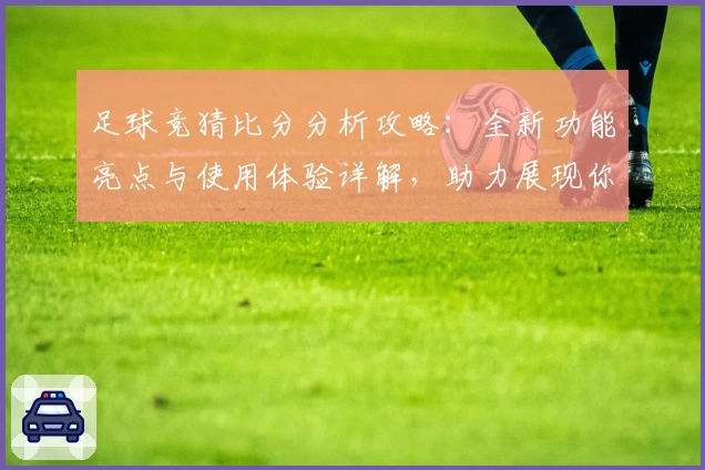 足球竞猜比分分析攻略：全新功能亮点与使用体验详解，助力展现你的智慧预测