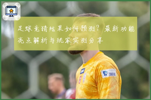 足球竞猜结果如何预测？最新功能亮点解析与玩家实测分享