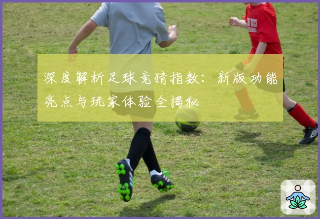 深度解析足球竞猜指数：新版功能亮点与玩家体验全揭秘
