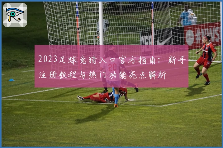 2023足球竞猜入口官方指南：新手注册教程与热门功能亮点解析