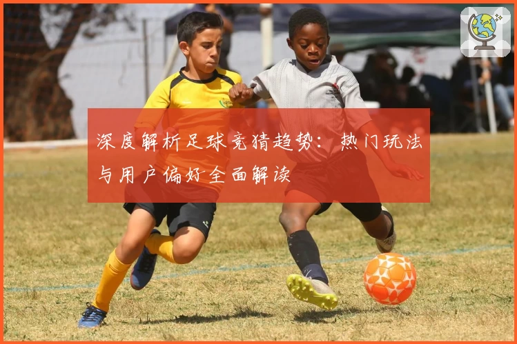 深度解析足球竞猜趋势：热门玩法与用户偏好全面解读