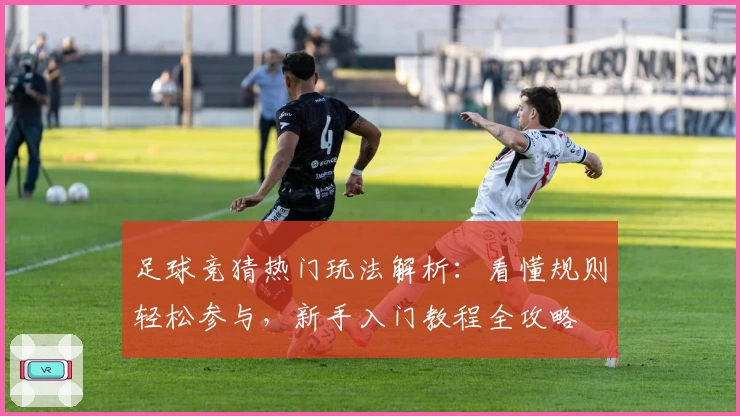 足球竞猜热门玩法解析:看懂规则轻松参与,新手入门教程全攻略